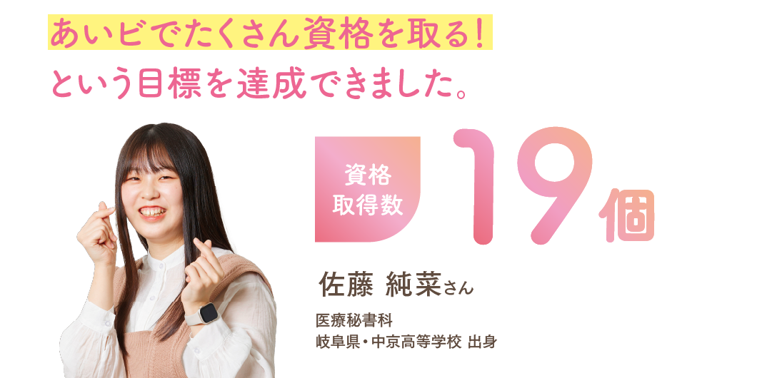 資格取得数19個 「あいビでたくさん資格を取る!という目標を達成できました。」 医療秘書科 佐藤 純菜さん 岐阜県・中京高等学校 出身