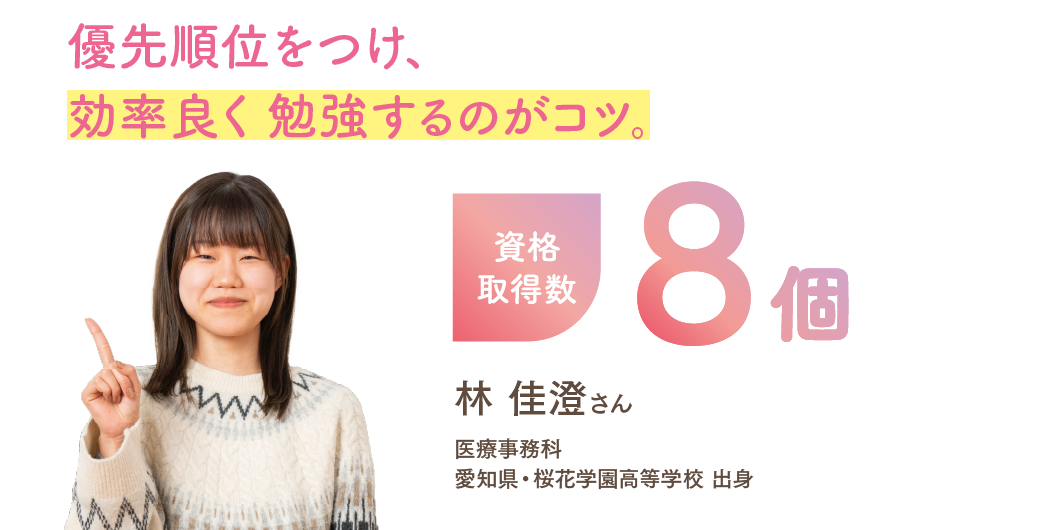 資格取得数8個 「優先順位をつけ、効率良く 勉強するのがコツ。」 医療事務科 林 佳澄さん 愛知県・桜花学園高等学校 出身