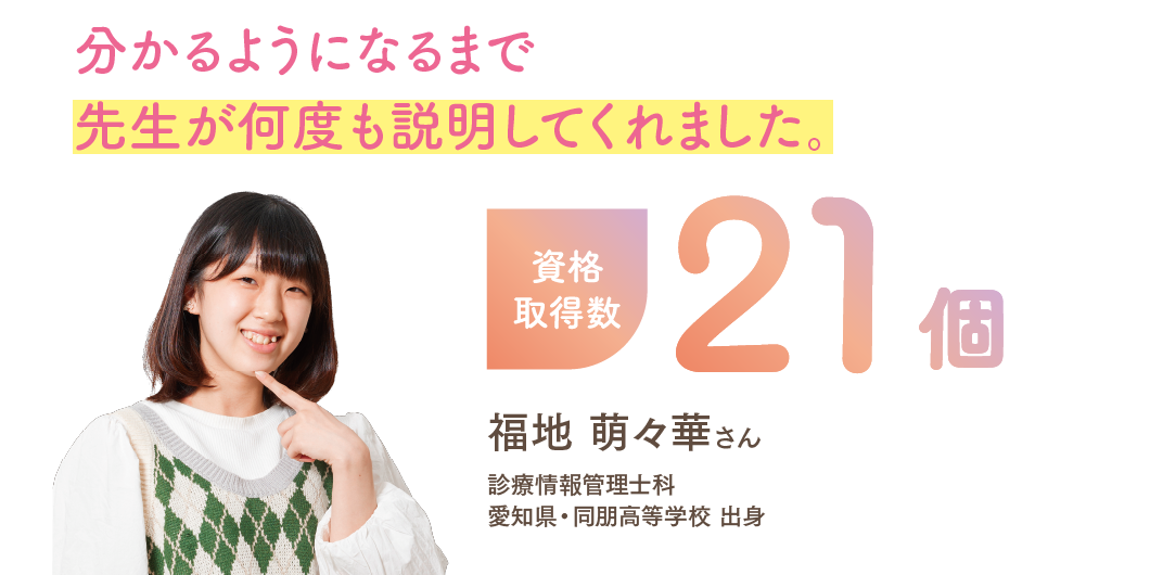 資格取得数21個 「分かるようになるまで先生が何度も説明してくれました。」 診療情報管理士科 福地 萌々華さん 愛知県・同朋高等学校 出身