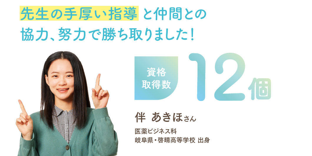 資格取得数12個 「先生の手厚い指導 と仲間との協力、努力で勝ち取りました！」 医薬ビジネス科 伴 あきほさん 岐阜県・啓晴高等学校 出身