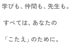 学びも、仲間も、先生も。すべては、あなたの「こたえ」のために。